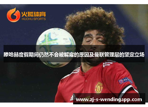 滕哈赫度假期间仍然不会被解雇的原因及曼联管理层的坚定立场 滕哈赫度假期间仍然不会被解雇的原因及曼联管理层的坚定立场