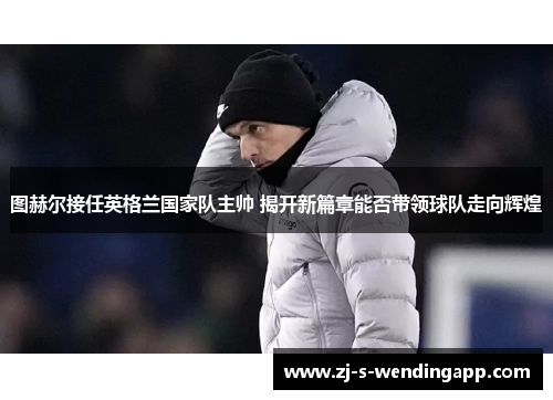 图赫尔接任英格兰国家队主帅 揭开新篇章能否带领球队走向辉煌 图赫尔接任英格兰国家队主帅 揭开新篇章能否带领球队走向辉煌