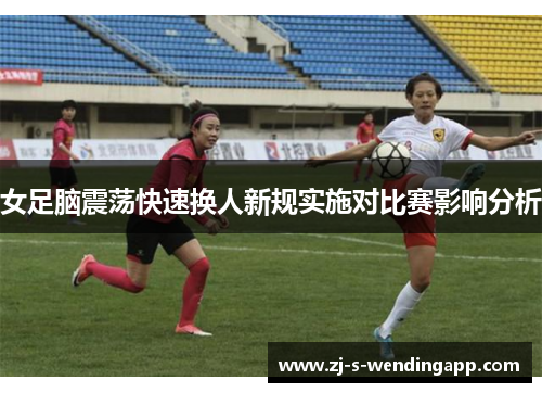 女足脑震荡快速换人新规实施对比赛影响分析 女足脑震荡快速换人新规实施对比赛影响分析
